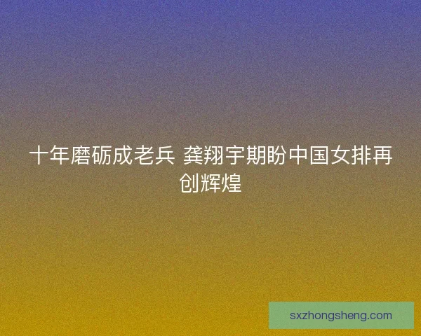 十年磨砺成老兵 龚翔宇期盼中国女排再创辉煌