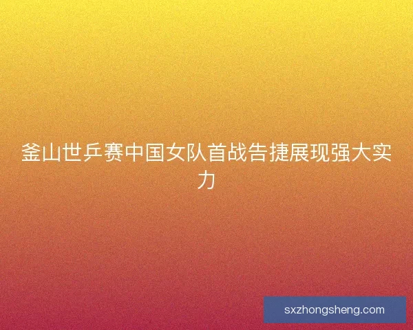 釜山世乒赛中国女队首战告捷展现强大实力