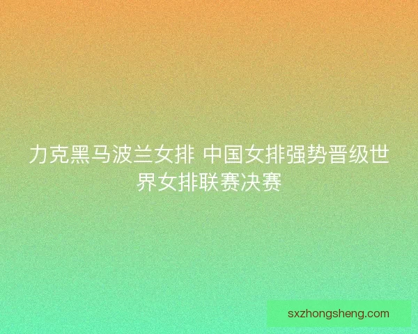力克黑马波兰女排 中国女排强势晋级世界女排联赛决赛