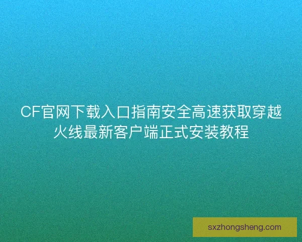 CF官网下载入口指南安全高速获取穿越火线最新客户端正式安装教程
