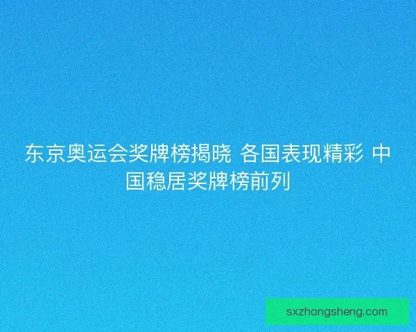 东京奥运会奖牌榜揭晓 各国表现精彩 中国稳居奖牌榜前列
