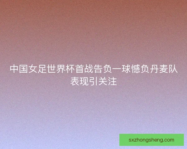 中国女足世界杯首战告负一球憾负丹麦队表现引关注