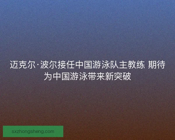 迈克尔·波尔接任中国游泳队主教练 期待为中国游泳带来新突破