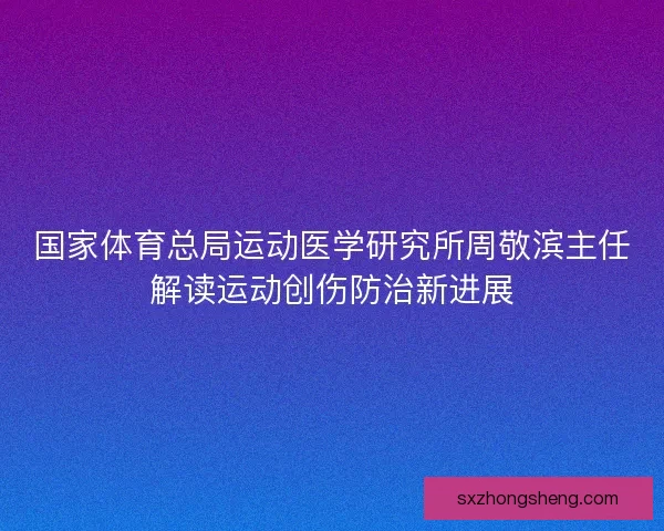 国家体育总局运动医学研究所周敬滨主任解读运动创伤防治新进展
