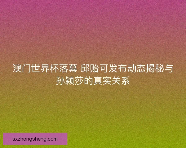 澳门世界杯落幕 邱贻可发布动态揭秘与孙颖莎的真实关系