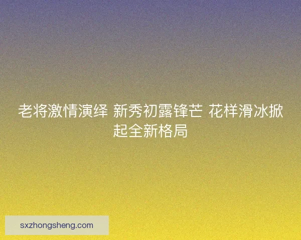 老将激情演绎 新秀初露锋芒 花样滑冰掀起全新格局
