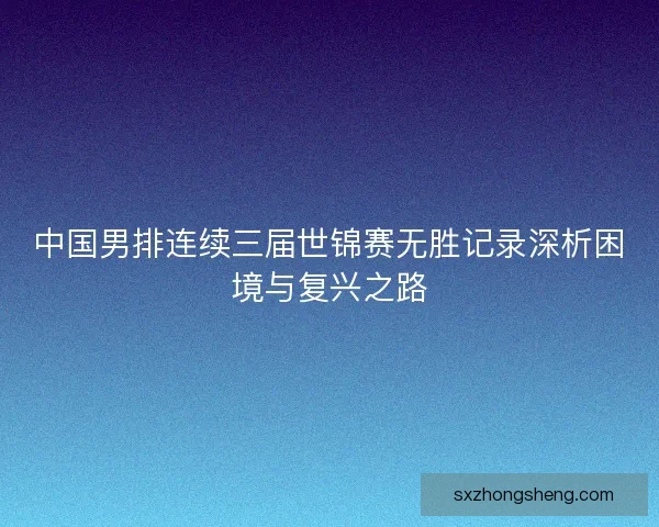 中国男排连续三届世锦赛无胜记录深析困境与复兴之路