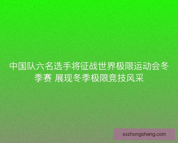 中国队六名选手将征战世界极限运动会冬季赛 展现冬季极限竞技风采