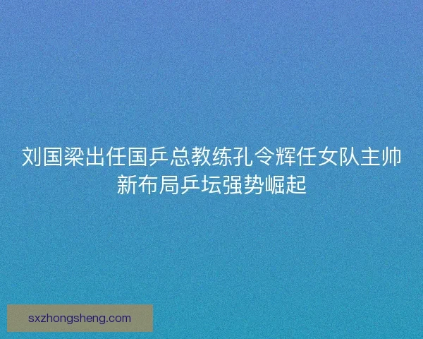 刘国梁出任国乒总教练孔令辉任女队主帅新布局乒坛强势崛起